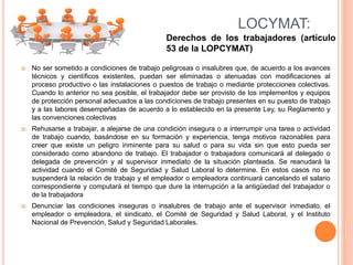  No ser sometido a condiciones de trabajo peligrosas o insalubres que, de acuerdo a los avances
técnicos y científicos existentes, puedan ser eliminadas o atenuadas con modificaciones al
proceso productivo o las instalaciones o puestos de trabajo o mediante protecciones colectivas.
Cuando lo anterior no sea posible, el trabajador debe ser provisto de los implementos y equipos
de protección personal adecuados a las condiciones de trabajo presentes en su puesto de trabajo
y a las labores desempeñadas de acuerdo a lo establecido en la presente Ley, su Reglamento y
las convenciones colectivas
 Rehusarse a trabajar, a alejarse de una condición insegura o a interrumpir una tarea o actividad
de trabajo cuando, basándose en su formación y experiencia, tenga motivos razonables para
creer que existe un peligro inminente para su salud o para su vida sin que esto pueda ser
considerado como abandono de trabajo. El trabajador o trabajadora comunicará al delegado o
delegada de prevención y al supervisor inmediato de la situación planteada. Se reanudará la
actividad cuando el Comité de Seguridad y Salud Laboral lo determine. En estos casos no se
suspenderá la relación de trabajo y el empleador o empleadora continuará cancelando el salario
correspondiente y computará el tiempo que dure la interrupción a la antigüedad del trabajador o
de la trabajadora
 Denunciar las condiciones inseguras o insalubres de trabajo ante el supervisor inmediato, el
empleador o empleadora, el sindicato, el Comité de Seguridad y Salud Laboral, y el Instituto
Nacional de Prevención, Salud y Seguridad Laborales.
LOCYMAT:
Derechos de los trabajadores (artículo
53 de la LOPCYMAT)
 