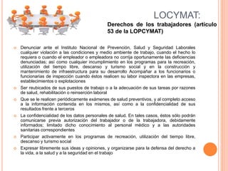  Denunciar ante el Instituto Nacional de Prevención, Salud y Seguridad Laborales
cualquier violación a las condiciones y medio ambiente de trabajo, cuando el hecho lo
requiera o cuando el empleador o empleadora no corrija oportunamente las deficiencias
denunciadas; así como cualquier incumplimiento en los programas para la recreación,
utilización del tiempo libre, descanso y turismo social y en la construcción y
mantenimiento de infraestructura para su desarrollo Acompañar a los funcionarios o
funcionarias de inspección cuando éstos realicen su labor inspectora en las empresas,
establecimientos o explotaciones
 Ser reubicados de sus puestos de trabajo o a la adecuación de sus tareas por razones
de salud, rehabilitación o reinserción laboral
 Que se le realicen periódicamente exámenes de salud preventivos, y al completo acceso
a la información contenida en los mismos, así como a la confidencialidad de sus
resultados frente a terceros
 La confidencialidad de los datos personales de salud. En tales casos, éstos sólo podrán
comunicarse previa autorización del trabajador o de la trabajadora, debidamente
informados; limitado dicho conocimiento al personal médico y a las autoridades
sanitarias correspondientes
 Participar activamente en los programas de recreación, utilización del tiempo libre,
descanso y turismo social
 Expresar libremente sus ideas y opiniones, y organizarse para la defensa del derecho a
la vida, a la salud y a la seguridad en el trabajo
LOCYMAT:
Derechos de los trabajadores (artículo
53 de la LOPCYMAT)
 