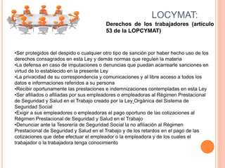 LOCYMAT:
Derechos de los trabajadores (artículo
53 de la LOPCYMAT)
•Ser protegidos del despido o cualquier otro tipo de sanción por haber hecho uso de los
derechos consagrados en esta Ley y demás normas que regulen la materia
•La defensa en caso de imputaciones o denuncias que puedan acarrearle sanciones en
virtud de lo establecido en la presente Ley
•La privacidad de su correspondencia y comunicaciones y al libre acceso a todos los
datos e informaciones referidos a su persona
•Recibir oportunamente las prestaciones e indemnizaciones contempladas en esta Ley
•Ser afiliados o afiliadas por sus empleadores o empleadoras al Régimen Prestacional
de Seguridad y Salud en el Trabajo creado por la Ley Orgánica del Sistema de
Seguridad Social
•Exigir a sus empleadores o empleadoras el pago oportuno de las cotizaciones al
Régimen Prestacional de Seguridad y Salud en el Trabajo
•Denunciar ante la Tesorería de Seguridad Social la no afiliación al Régimen
Prestacional de Seguridad y Salud en el Trabajo y de los retardos en el pago de las
cotizaciones que debe efectuar el empleador o la empleadora y de los cuales el
trabajador o la trabajadora tenga conocimiento
 