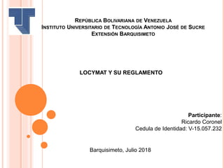 REPÚBLICA BOLIVARIANA DE VENEZUELA
INSTITUTO UNIVERSITARIO DE TECNOLOGÍA ANTONIO JOSÉ DE SUCRE
EXTENSIÓN BARQUISIMETO
LOCYMAT Y SU REGLAMENTO
Participante:
Ricardo Coronel
Cedula de Identidad: V-15.057.232
Barquisimeto, Julio 2018
 