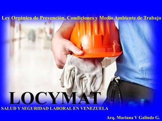 LOCYMAT
Arq. Mariana V Galindo G.
Ley Orgánica de Prevención, Condiciones y Medio Ambiente de Trabajo
SALUD Y SEGURIDAD LABORAL EN VENEZUELA
 