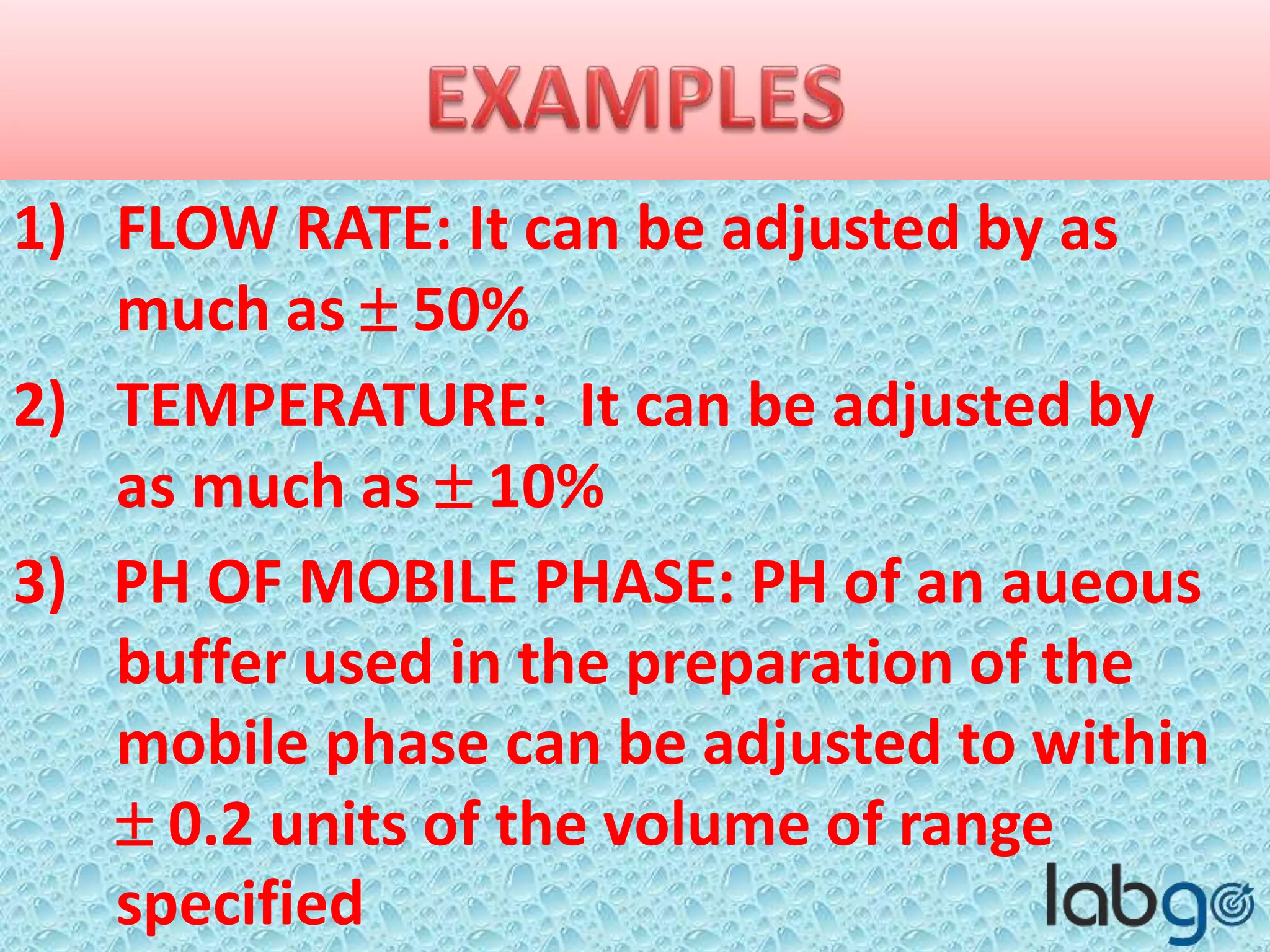 1) FLOW RATE: It can be adjusted by as
much as  50%
2) TEMPERATURE: It can be adjusted by
as much as  10%
3) PH OF MOBILE PHASE: PH of an
aqueous buffer used in the preparation
of the mobile phase can be adjusted to
within  0.2 units of the volume of
range specified
 