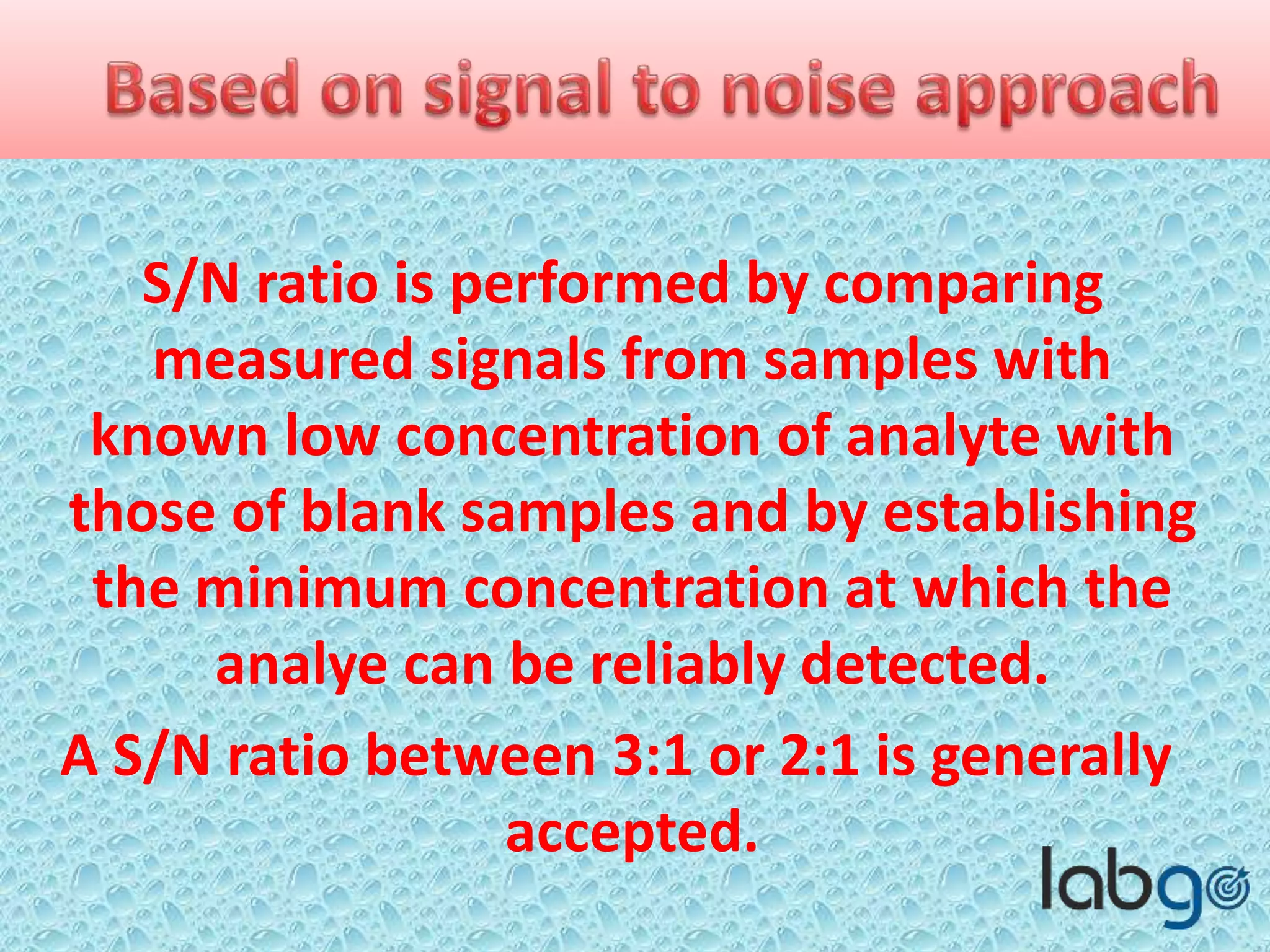 S/N ratio is performed by comparing
measured signals from samples with
known low concentration of analyte with
those of blank samples and by establishing
the minimum concentration at which the
analyte can be reliably detected.
A S/N ratio between 3:1 or 2:1 is generally
accepted.
 