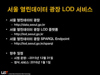 Linked Data & Semantic Web Technology
서울 열린데이터 광장 LOD 서비스
• 서울 열린데이터 광장
– http://data.seoul.go.kr
• 서울 열린데이터 광장 LOD 플랫폼
– http://lod.seoul.go.kr
• 서울 열린데이터 광장 SPARQL Endpoint
– http://lod.seoul.go.kr/sparql
• 향후 일정
– 시범 운영: ~2015년 12월 31일
– 정식 서비스: 2016년 1월 1일
 