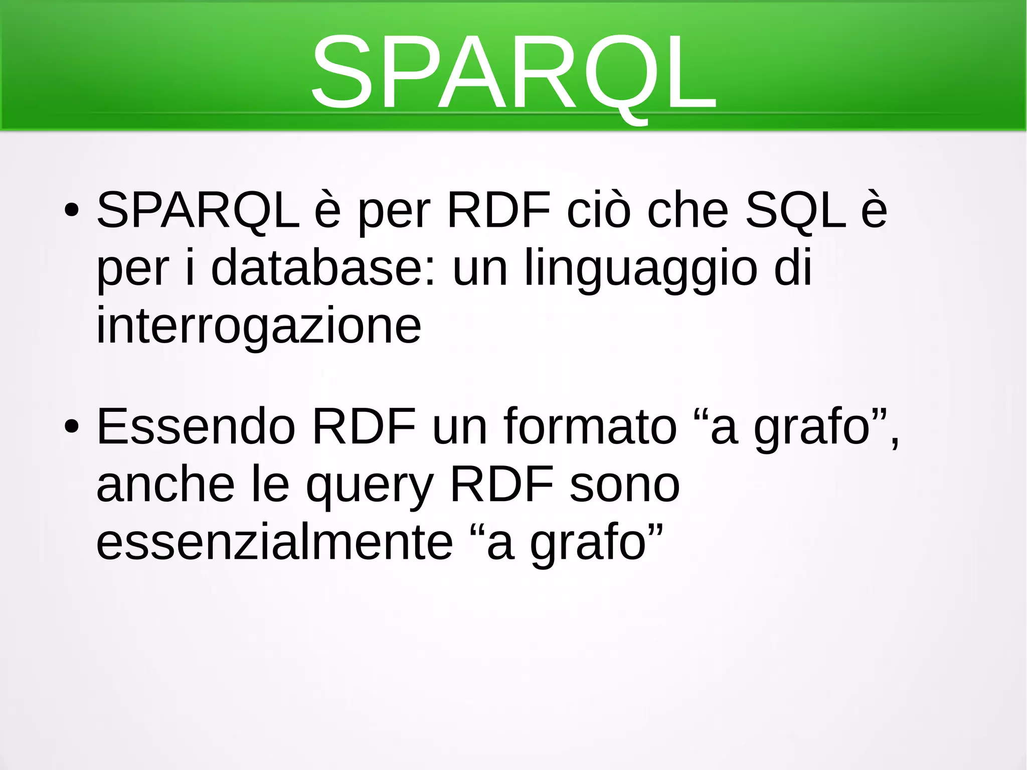 SPARQL
● SPARQL è per RDF ciò che SQL è
per i database: un linguaggio di
interrogazione
● Essendo RDF un formato “a grafo”,
anche le query RDF sono
essenzialmente “a grafo”
 