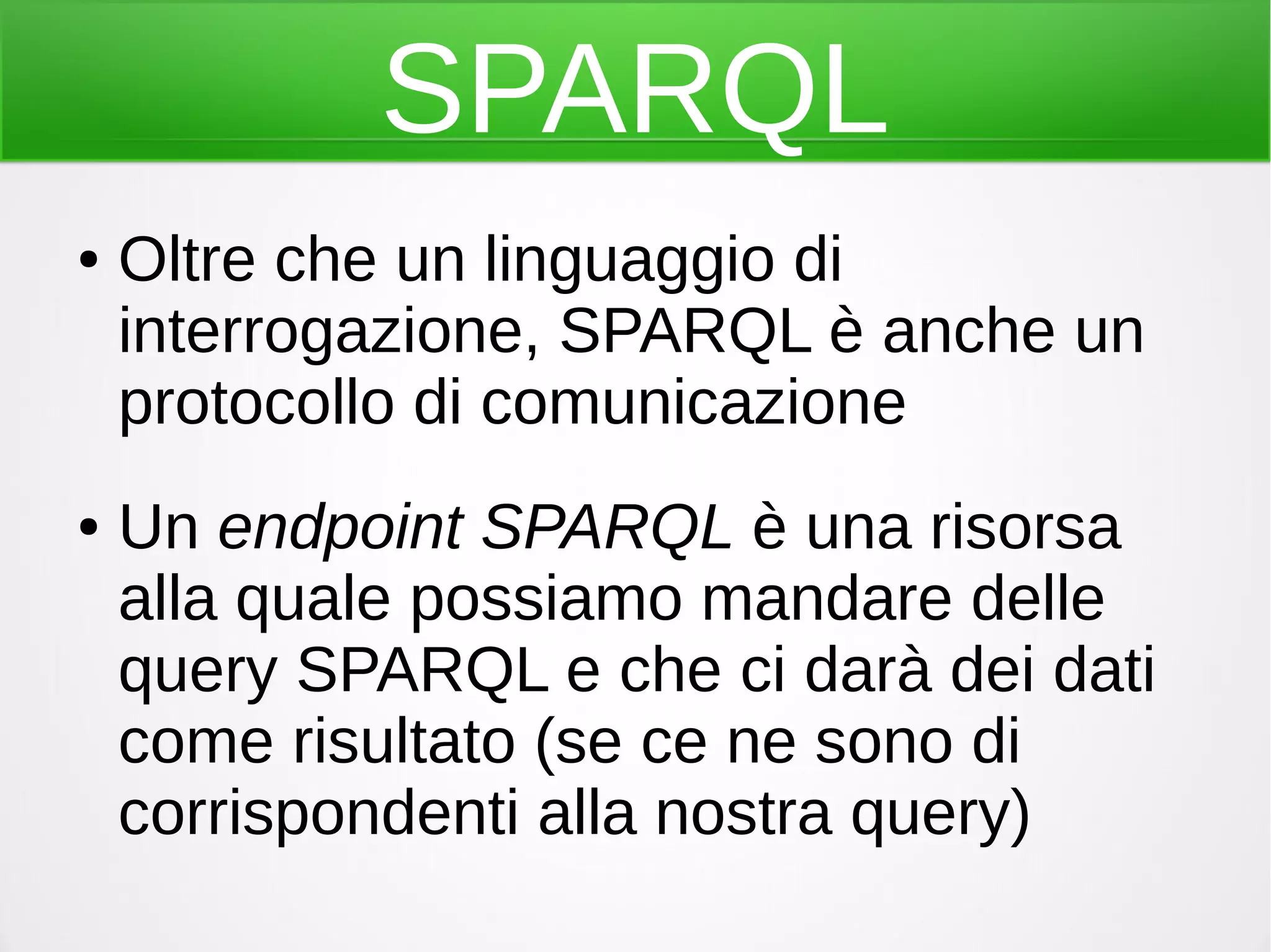 SPARQL
● Oltre che un linguaggio di
interrogazione, SPARQL è anche un
protocollo di comunicazione
● Un endpoint SPARQL è una risorsa
alla quale possiamo mandare delle
query SPARQL e che ci darà dei dati
come risultato (se ce ne sono di
corrispondenti alla nostra query)
 