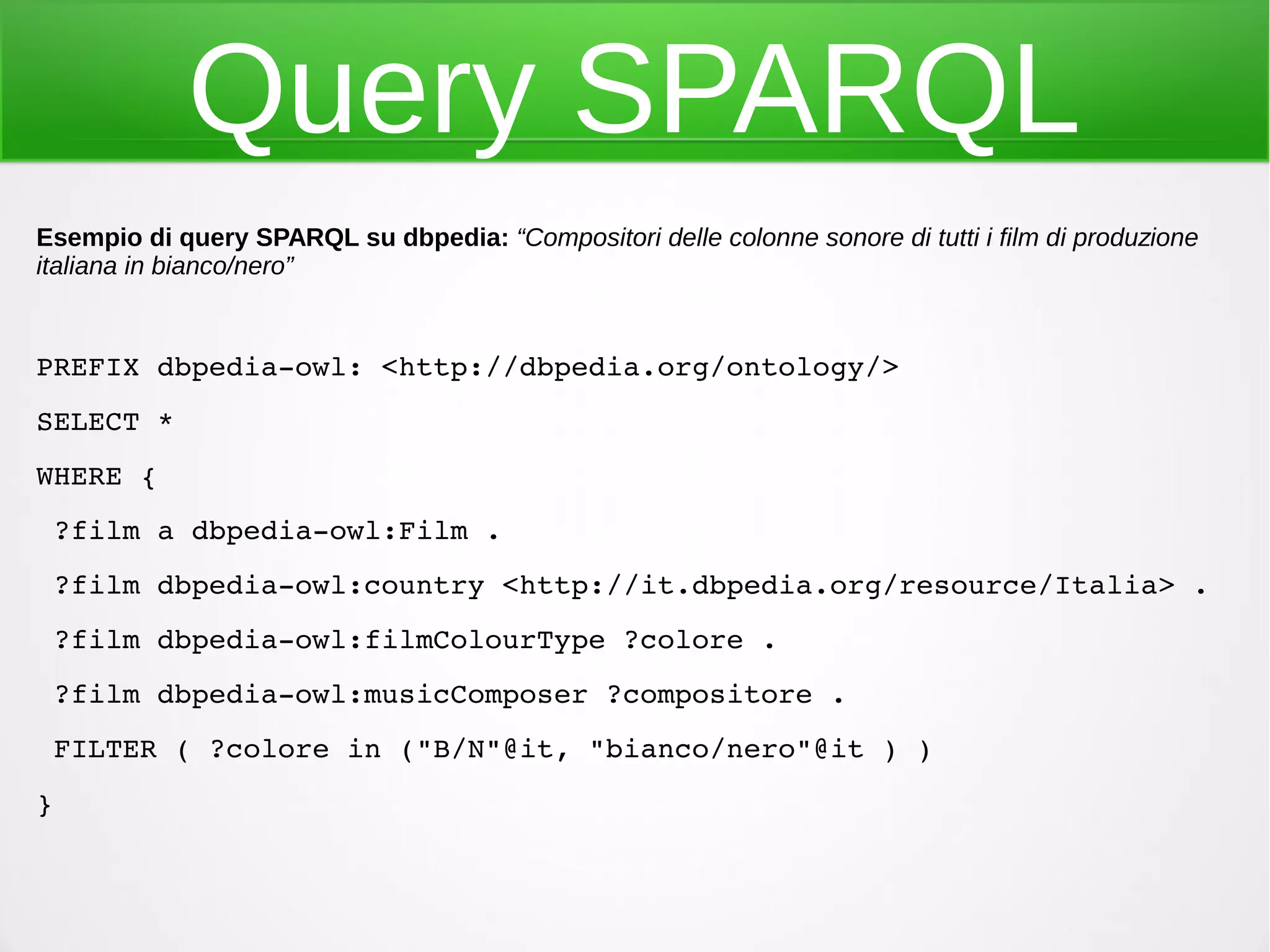 Query SPARQL
Esempio di query SPARQL su dbpedia: “Compositori delle colonne sonore di tutti i film di produzione
italiana in bianco/nero”
PREFIX dbpedia­owl: <http://dbpedia.org/ontology/>
SELECT * 
WHERE {
 ?film a dbpedia­owl:Film .
 ?film dbpedia­owl:country <http://it.dbpedia.org/resource/Italia> .
 ?film dbpedia­owl:filmColourType ?colore .
 ?film dbpedia­owl:musicComposer ?compositore .
 FILTER ( ?colore in ("B/N"@it, "bianco/nero"@it ) )
}
 