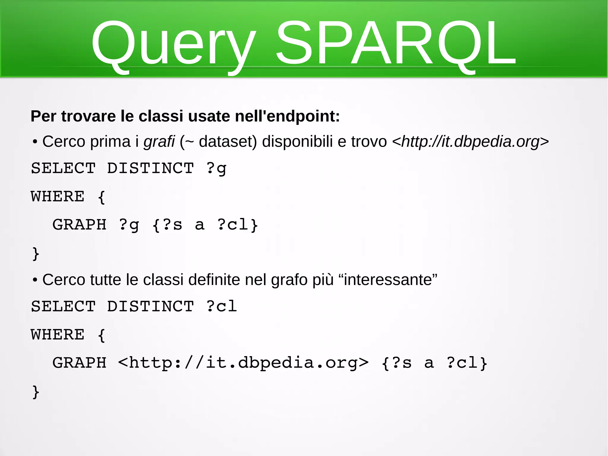 Query SPARQL
Per trovare le classi usate nell'endpoint:
●
Cerco prima i grafi (~ dataset) disponibili e trovo <http://it.dbpedia.org>
SELECT DISTINCT ?g 
WHERE {
  GRAPH ?g {?s a ?cl}
}
●
Cerco tutte le classi definite nel grafo più “interessante”
SELECT DISTINCT ?cl 
WHERE {
  GRAPH <http://it.dbpedia.org> {?s a ?cl}
}
 