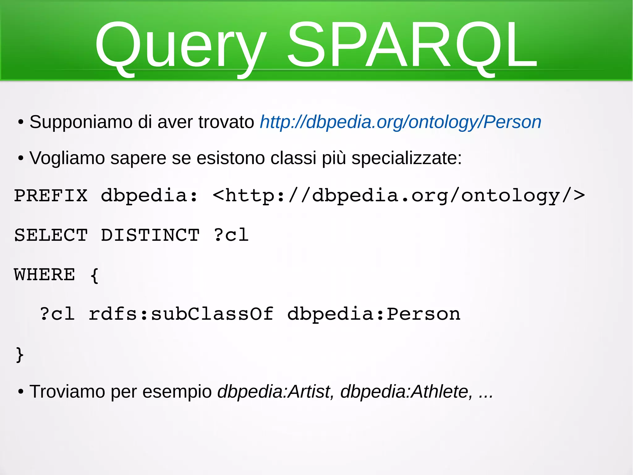Query SPARQL
● Supponiamo di aver trovato http://dbpedia.org/ontology/Person
● Vogliamo sapere se esistono classi più specializzate:
PREFIX dbpedia: <http://dbpedia.org/ontology/>
SELECT DISTINCT ?cl
WHERE {
  ?cl rdfs:subClassOf dbpedia:Person
}
● Troviamo per esempio dbpedia:Artist, dbpedia:Athlete, ...
 