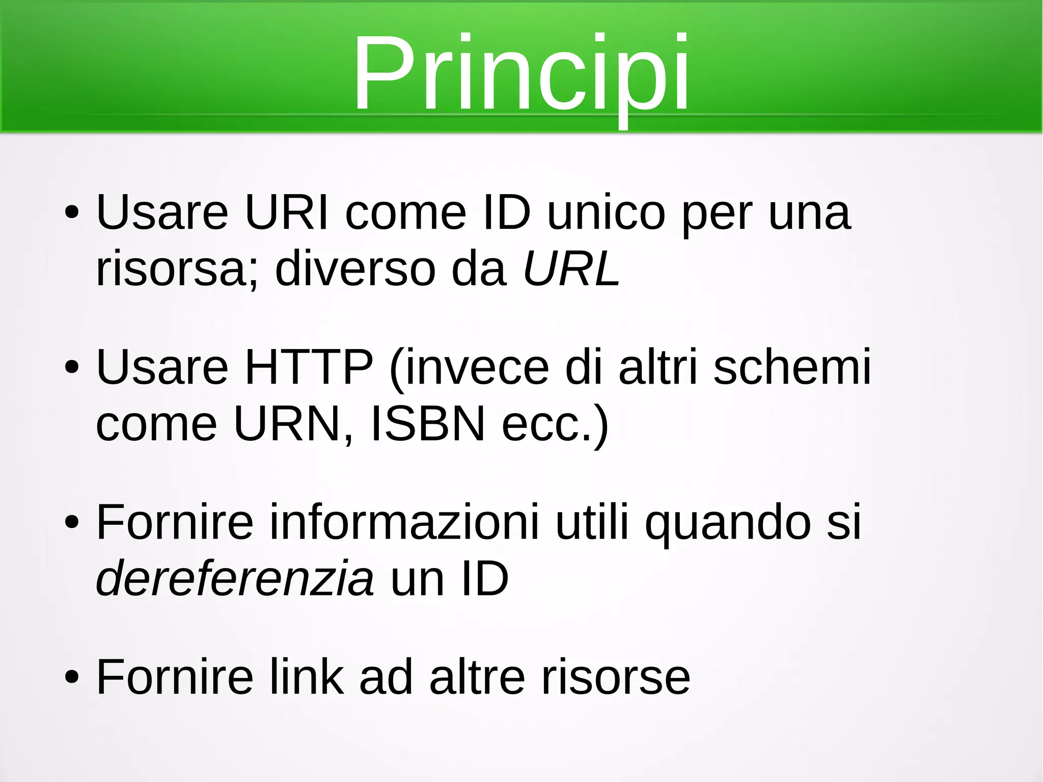 Principi
● Usare URI come ID unico per una
risorsa; diverso da URL
● Usare HTTP (invece di altri schemi
come URN, ISBN ecc.)
● Fornire informazioni utili quando si
dereferenzia un ID
● Fornire link ad altre risorse
 