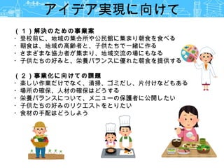（１）解決のための事業案
・登校前に、地域の集会所や公民館に集まり朝食を食べる
・朝食は、地域の高齢者と、子供たちで一緒に作る
・さまざまな協力者が集まり、地域交流の場にもなる
・子供たちの好みと、栄養バランスに優れた朝食を提供する
（２）事業化に向けての課題
・楽しい作業だけでなく、清掃、ゴミだし、片付けなどもある
・場所の確保、人材の確保はどうする
・栄養バランスについて、メニューの保護者に公開したい
・子供たちの好みのリクエストをとりたい
・食材の手配はどうしよう
アイデア実現に向けて
 