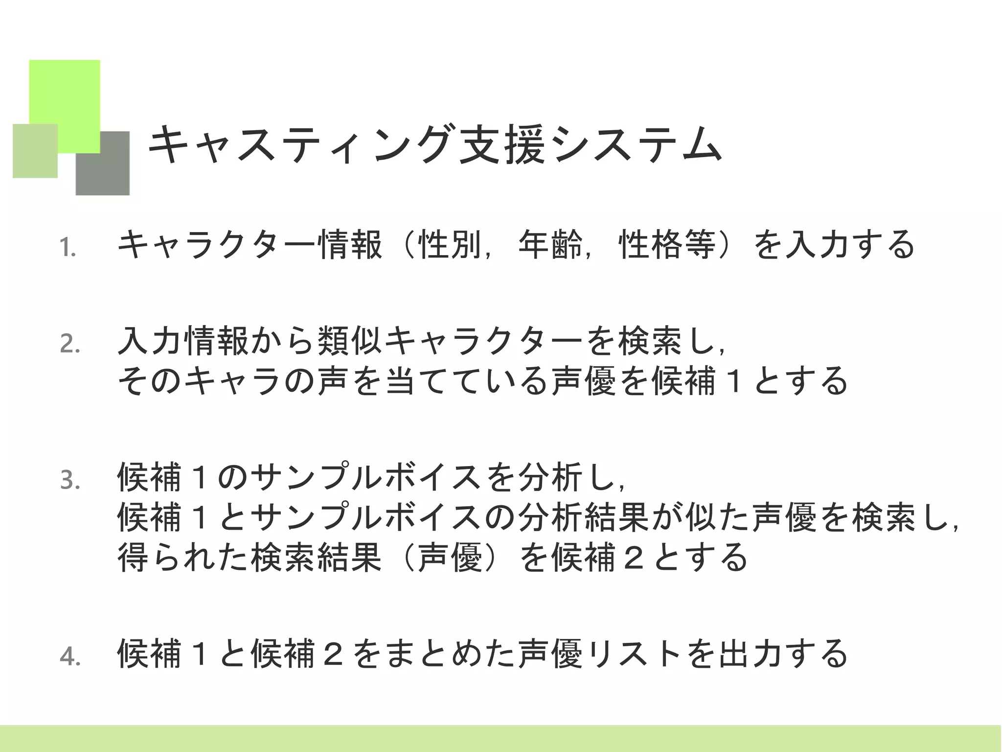 キャスティング支援システム
1. キャラクター情報（性別，年齢，性格等）を入力する
2. 入力情報から類似キャラクターを検索し，
そのキャラの声を当てている声優を候補１とする
3. 候補１のサンプルボイスを分析し，
候補１とサンプルボイスの分析結果が似た声優を検索し，
得られた検索結果（声優）を候補２とする
4. 候補１と候補２をまとめた声優リストを出力する
 