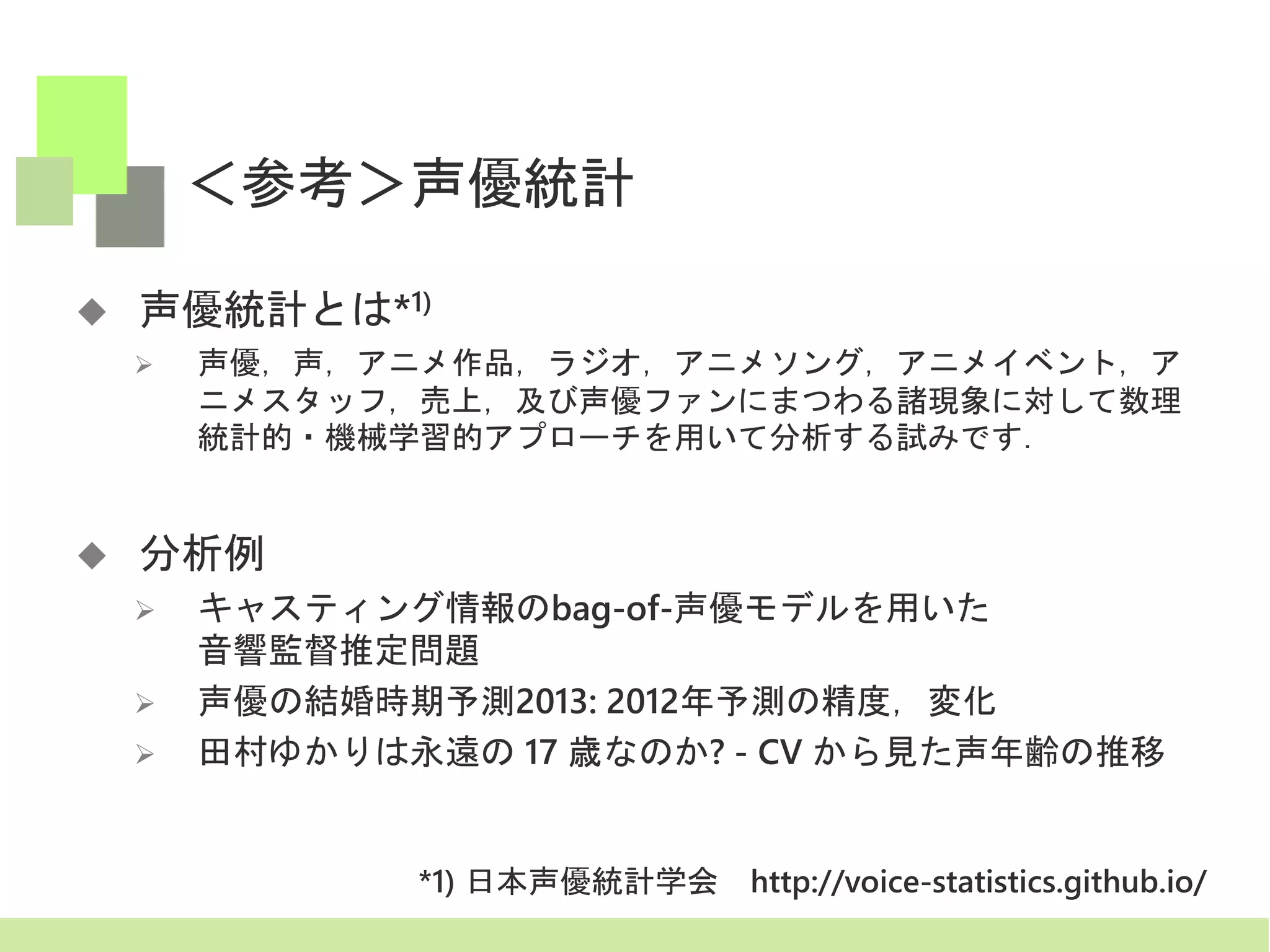 ＜参考＞声優統計
 声優統計とは*1)
 声優，声，アニメ作品，ラジオ，アニメソング，アニメイベント，ア
ニメスタッフ，売上，及び声優ファンにまつわる諸現象に対して数理
統計的・機械学習的アプローチを用いて分析する試みです．
 分析例
 キャスティング情報のbag-of-声優モデルを用いた
音響監督推定問題
 声優の結婚時期予測2013: 2012年予測の精度，変化
 田村ゆかりは永遠の 17 歳なのか? - CV から見た声年齢の推移
*1) 日本声優統計学会 http://voice-statistics.github.io/
 