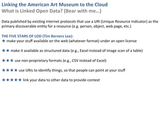 Linking	
  the	
  American	
  Art	
  Museum	
  to	
  the	
  Cloud	
  
What	
  is	
  Linked	
  Open	
  Data?	
  (Bear	
  with	
  me…)	
  
	
  
Data	
  published	
  by	
  exis0ng	
  internet	
  protocols	
  that	
  use	
  a	
  URI	
  (Unique	
  Resource	
  Indicator)	
  as	
  the	
  
primary	
  discoverable	
  en0ty	
  for	
  a	
  resource	
  (e.g.	
  person,	
  object,	
  web	
  page,	
  etc.)	
  
	
  
THE	
  FIVE	
  STARS	
  OF	
  LOD	
  (Tim	
  Berners	
  Lee):	
  
★	
  make	
  your	
  stuﬀ	
  available	
  on	
  the	
  web	
  (whatever	
  format)	
  under	
  an	
  open	
  license	
  
	
  
★★	
  make	
  it	
  available	
  as	
  structured	
  data	
  (e.g.,	
  Excel	
  instead	
  of	
  image	
  scan	
  of	
  a	
  table)	
  
	
  
★★★	
  use	
  non-­‐proprietary	
  formats	
  (e.g.,	
  CSV	
  instead	
  of	
  Excel)	
  
	
  
★★★★	
  use	
  URIs	
  to	
  iden0fy	
  things,	
  so	
  that	
  people	
  can	
  point	
  at	
  your	
  stuﬀ	
  
	
  
★★★★★	
  link	
  your	
  data	
  to	
  other	
  data	
  to	
  provide	
  context	
  
 