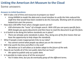 Linking	
  the	
  American	
  Art	
  Museum	
  to	
  the	
  Cloud	
  
Some	
  answers	
  
	
  
Answers	
  to	
  IniKal	
  QuesKons:	
  
•  Will	
  it	
  take	
  a	
  lot	
  of	
  0me	
  and	
  resources	
  to	
  prepare	
  our	
  data?	
  
     •  Using	
  KARMA	
  to	
  model	
  the	
  data	
  and	
  a	
  visual	
  interface	
  to	
  verify	
  the	
  links	
  reduced	
  the	
  
                staﬀ	
  Eme	
  that	
  would	
  have	
  been	
  needed	
  to	
  do	
  this	
  manually.	
  Working	
  with	
  ISI	
  certainly	
  	
  
                helped	
  kick-­‐start	
  the	
  process.	
  
•  How	
  does	
  LOD	
  diﬀer	
  from	
  what	
  a	
  Google	
  search	
  can	
  do?	
  
     •  LOD	
  eliminates	
  the	
  “noise”	
  of	
  a	
  Google	
  search.	
  With	
  LOD	
  you	
  can	
  query	
  speciﬁc	
  facts.	
  
                With	
  Google	
  you	
  query	
  documents	
  and	
  then	
  have	
  to	
  read	
  the	
  document	
  to	
  get	
  the	
  facts.	
  	
  	
  
•  Is	
  it	
  foolish	
  to	
  be	
  doing	
  this	
  before	
  standards	
  are	
  in	
  place?	
  
     •  There	
  are	
  already	
  some	
  standards	
  in	
  place.	
  Plus,	
  being	
  one	
  of	
  the	
  ﬁrst	
  means	
  that	
  we	
  
                have	
  the	
  opportunity	
  to	
  help	
  shape	
  the	
  standards.	
  
•  What	
  if	
  people	
  create	
  inappropriate	
  links	
  to	
  our	
  data?	
  
     •  You	
  cannot	
  control	
  what	
  people	
  say	
  about	
  you	
  on	
  the	
  internet!	
  
•  Will	
  it	
  be	
  worth	
  the	
  0me	
  and	
  eﬀort	
  in	
  the	
  end?	
  
     •  We	
  believe	
  so!	
  It	
  will	
  allow	
  us	
  to	
  beTer	
  adapt	
  to	
  the	
  future	
  of	
  the	
  web.	
  
•  How	
  do	
  we	
  handle	
  all	
  of	
  the	
  non-­‐public	
  data	
  that	
  we	
  have?	
  
     •  We	
  opted	
  to	
  publish	
  only	
  our	
  public	
  data.	
  
•  Is	
  it	
  possible	
  to	
  make	
  sense	
  of	
  all	
  the	
  acronyms?	
  
     •  Yes!	
  It	
  takes	
  Eme,	
  but	
  you	
  do	
  eventually	
  grasp	
  all	
  the	
  diﬀerent	
  terms.	
  
 