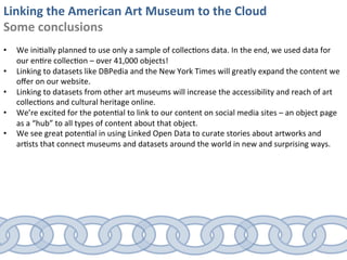 Linking	
  the	
  American	
  Art	
  Museum	
  to	
  the	
  Cloud	
  
Some	
  conclusions	
  
	
  
•      We	
  ini0ally	
  planned	
  to	
  use	
  only	
  a	
  sample	
  of	
  collec0ons	
  data.	
  In	
  the	
  end,	
  we	
  used	
  data	
  for	
  
       our	
  en0re	
  collec0on	
  –	
  over	
  41,000	
  objects!	
  	
  
•      Linking	
  to	
  datasets	
  like	
  DBPedia	
  and	
  the	
  New	
  York	
  Times	
  will	
  greatly	
  expand	
  the	
  content	
  we	
  
       oﬀer	
  on	
  our	
  website.	
  
•      Linking	
  to	
  datasets	
  from	
  other	
  art	
  museums	
  will	
  increase	
  the	
  accessibility	
  and	
  reach	
  of	
  art	
  
       collec0ons	
  and	
  cultural	
  heritage	
  online.	
  
•      We’re	
  excited	
  for	
  the	
  poten0al	
  to	
  link	
  to	
  our	
  content	
  on	
  social	
  media	
  sites	
  –	
  an	
  object	
  page	
  
       as	
  a	
  “hub”	
  to	
  all	
  types	
  of	
  content	
  about	
  that	
  object.	
  
•      We	
  see	
  great	
  poten0al	
  in	
  using	
  Linked	
  Open	
  Data	
  to	
  curate	
  stories	
  about	
  artworks	
  and	
  
       ar0sts	
  that	
  connect	
  museums	
  and	
  datasets	
  around	
  the	
  world	
  in	
  new	
  and	
  surprising	
  ways.	
  
 