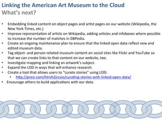 Linking	
  the	
  American	
  Art	
  Museum	
  to	
  the	
  Cloud	
  
What’s	
  next?	
  
	
  
•       Embedding	
  linked	
  content	
  on	
  object	
  pages	
  and	
  ar0st	
  pages	
  on	
  our	
  website	
  (Wikipedia,	
  the	
  
        New	
  York	
  Times,	
  etc.)	
  
•       Improve	
  representa0on	
  of	
  ar0sts	
  on	
  Wikipedia,	
  adding	
  ar0cles	
  and	
  infoboxes	
  where	
  possible	
  
        to	
  increase	
  the	
  number	
  of	
  matches	
  in	
  DBPedia.	
  
•       Create	
  an	
  ongoing	
  maintenance	
  plan	
  to	
  ensure	
  that	
  the	
  linked	
  open	
  data	
  reﬂect	
  new	
  and	
  
        edited	
  museum	
  data.	
  
•       Tag	
  object-­‐	
  and	
  person-­‐related	
  museum	
  content	
  on	
  social	
  sites	
  like	
  Flickr	
  and	
  YouTube	
  so	
  
        that	
  we	
  can	
  create	
  links	
  to	
  that	
  content	
  on	
  our	
  website,	
  too.	
  
•       Inves0gate	
  mapping	
  and	
  linking	
  an	
  artwork’s	
  subject.	
  
•       Expand	
  the	
  LOD	
  in	
  ways	
  that	
  will	
  enhance	
  research.	
  
•       Create	
  a	
  tool	
  that	
  allows	
  users	
  to	
  “curate	
  stories”	
  using	
  LOD:	
  
         •  hSp://prezi.com/htrvh2jrcsio/cura0ng-­‐stories-­‐with-­‐linked-­‐open-­‐data/	
  
•      Encourage	
  others	
  to	
  build	
  applica0ons	
  with	
  our	
  data.	
  
 