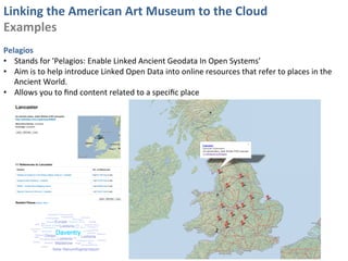 Linking	
  the	
  American	
  Art	
  Museum	
  to	
  the	
  Cloud	
  
Examples	
  
	
  
Pelagios	
  	
  
•  Stands	
  for	
  'Pelagios:	
  Enable	
  Linked	
  Ancient	
  Geodata	
  In	
  Open	
  Systems’	
  
•  Aim	
  is	
  to	
  help	
  introduce	
  Linked	
  Open	
  Data	
  into	
  online	
  resources	
  that	
  refer	
  to	
  places	
  in	
  the	
  
     Ancient	
  World.	
  
•  Allows	
  you	
  to	
  ﬁnd	
  content	
  related	
  to	
  a	
  speciﬁc	
  place	
  
 