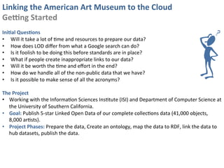 Linking	
  the	
  American	
  Art	
  Museum	
  to	
  the	
  Cloud	
  
GeJng	
  Started	
  
	
  
IniKal	
  QuesKons	
  
•  Will	
  it	
  take	
  a	
  lot	
  of	
  0me	
  and	
  resources	
  to	
  prepare	
  our	
  data?	
  
•  How	
  does	
  LOD	
  diﬀer	
  from	
  what	
  a	
  Google	
  search	
  can	
  do?	
  
•  Is	
  it	
  foolish	
  to	
  be	
  doing	
  this	
  before	
  standards	
  are	
  in	
  place?	
  
•  What	
  if	
  people	
  create	
  inappropriate	
  links	
  to	
  our	
  data?	
  
•  Will	
  it	
  be	
  worth	
  the	
  0me	
  and	
  eﬀort	
  in	
  the	
  end?	
  
•  How	
  do	
  we	
  handle	
  all	
  of	
  the	
  non-­‐public	
  data	
  that	
  we	
  have?	
  
•  Is	
  it	
  possible	
  to	
  make	
  sense	
  of	
  all	
  the	
  acronyms?	
  

The	
  Project	
  
•  Working	
  with	
  the	
  Informa0on	
  Sciences	
  Ins0tute	
  (ISI)	
  and	
  Department	
  of	
  Computer	
  Science	
  at	
  
   the	
  University	
  of	
  Southern	
  California.	
  
•  Goal:	
  Publish	
  5-­‐star	
  Linked	
  Open	
  Data	
  of	
  our	
  complete	
  collec0ons	
  data	
  (41,000	
  objects,	
  
   8,000	
  ar0sts).	
  
•  Project	
  Phases:	
  Prepare	
  the	
  data,	
  Create	
  an	
  ontology,	
  map	
  the	
  data	
  to	
  RDF,	
  link	
  the	
  data	
  to	
  
   hub	
  datasets,	
  publish	
  the	
  data.	
  
 