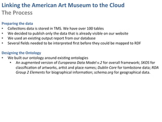 Linking	
  the	
  American	
  Art	
  Museum	
  to	
  the	
  Cloud	
  
The	
  Process	
  
	
  
Preparing	
  the	
  data	
  
•  Collec0ons	
  data	
  is	
  stored	
  in	
  TMS.	
  We	
  have	
  over	
  100	
  tables	
  
•  We	
  decided	
  to	
  publish	
  only	
  the	
  data	
  that	
  is	
  already	
  visible	
  on	
  our	
  website	
  
•  We	
  used	
  an	
  exis0ng	
  output	
  report	
  from	
  our	
  database	
  
•  Several	
  ﬁelds	
  needed	
  to	
  be	
  interpreted	
  ﬁrst	
  before	
  they	
  could	
  be	
  mapped	
  to	
  RDF	
  
	
  
Designing	
  the	
  Ontology	
  
•  We	
  built	
  our	
  ontology	
  around	
  exis0ng	
  ontologies	
  	
  
     •  An	
  augmented	
  version	
  of	
  Europeana	
  Data	
  Model	
  v.2	
  for	
  overall	
  framework;	
  SKOS	
  for	
  
          classiﬁca0on	
  of	
  artworks,	
  ar0st	
  and	
  place	
  names;	
  Dublin	
  Core	
  for	
  tombstone	
  data;	
  RDA	
  
          Group	
  2	
  Elements	
  for	
  biographical	
  informa0on;	
  schema.org	
  for	
  geographical	
  data.	
  
 
