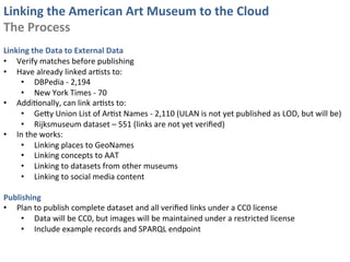 Linking	
  the	
  American	
  Art	
  Museum	
  to	
  the	
  Cloud	
  
The	
  Process	
  
	
  
Linking	
  the	
  Data	
  to	
  External	
  Data	
  
•  Verify	
  matches	
  before	
  publishing	
  
•  Have	
  already	
  linked	
  ar0sts	
  to:	
  
     •  DBPedia	
  -­‐	
  2,194	
  
     •  New	
  York	
  Times	
  -­‐	
  70	
  
•  Addi0onally,	
  can	
  link	
  ar0sts	
  to:	
  
     •  GeSy	
  Union	
  List	
  of	
  Ar0st	
  Names	
  -­‐	
  2,110	
  (ULAN	
  is	
  not	
  yet	
  published	
  as	
  LOD,	
  but	
  will	
  be)	
  
     •  Rijksmuseum	
  dataset	
  –	
  551	
  (links	
  are	
  not	
  yet	
  veriﬁed)	
  
•  In	
  the	
  works:	
  
     •  Linking	
  places	
  to	
  GeoNames	
  
     •  Linking	
  concepts	
  to	
  AAT	
  
     •  Linking	
  to	
  datasets	
  from	
  other	
  museums	
  
     •  Linking	
  to	
  social	
  media	
  content	
  

Publishing	
  
•  Plan	
  to	
  publish	
  complete	
  dataset	
  and	
  all	
  veriﬁed	
  links	
  under	
  a	
  CC0	
  license	
  
     •  Data	
  will	
  be	
  CC0,	
  but	
  images	
  will	
  be	
  maintained	
  under	
  a	
  restricted	
  license	
  
     •  Include	
  example	
  records	
  and	
  SPARQL	
  endpoint	
  
 