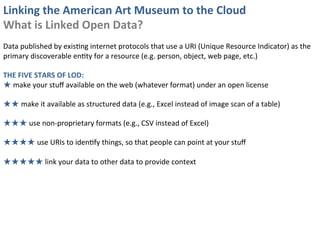 Linking	
  the	
  American	
  Art	
  Museum	
  to	
  the	
  Cloud	
  
What	
  is	
  Linked	
  Open	
  Data?	
  
	
  
Data	
  published	
  by	
  exis0ng	
  internet	
  protocols	
  that	
  use	
  a	
  URI	
  (Unique	
  Resource	
  Indicator)	
  as	
  the	
  
primary	
  discoverable	
  en0ty	
  for	
  a	
  resource	
  (e.g.	
  person,	
  object,	
  web	
  page,	
  etc.)	
  
	
  
THE	
  FIVE	
  STARS	
  OF	
  LOD:	
  
★	
  make	
  your	
  stuﬀ	
  available	
  on	
  the	
  web	
  (whatever	
  format)	
  under	
  an	
  open	
  license	
  
	
  
★★	
  make	
  it	
  available	
  as	
  structured	
  data	
  (e.g.,	
  Excel	
  instead	
  of	
  image	
  scan	
  of	
  a	
  table)	
  
	
  
★★★	
  use	
  non-­‐proprietary	
  formats	
  (e.g.,	
  CSV	
  instead	
  of	
  Excel)	
  
	
  
★★★★	
  use	
  URIs	
  to	
  iden0fy	
  things,	
  so	
  that	
  people	
  can	
  point	
  at	
  your	
  stuﬀ	
  
	
  
★★★★★	
  link	
  your	
  data	
  to	
  other	
  data	
  to	
  provide	
  context	
  
 