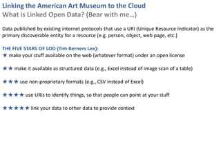 Linking the American Art Museum to the Cloud
What is Linked Open Data? (Bear with me…)
Data published by existing internet protocols that use a URI (Unique Resource Indicator) as the
primary discoverable entity for a resource (e.g. person, object, web page, etc.)

THE FIVE STARS OF LOD (Tim Berners Lee):
★ make your stuff available on the web (whatever format) under an open license

★★ make it available as structured data (e.g., Excel instead of image scan of a table)

★★★ use non-proprietary formats (e.g., CSV instead of Excel)

★★★★ use URIs to identify things, so that people can point at your stuff

★★★★★ link your data to other data to provide context
 