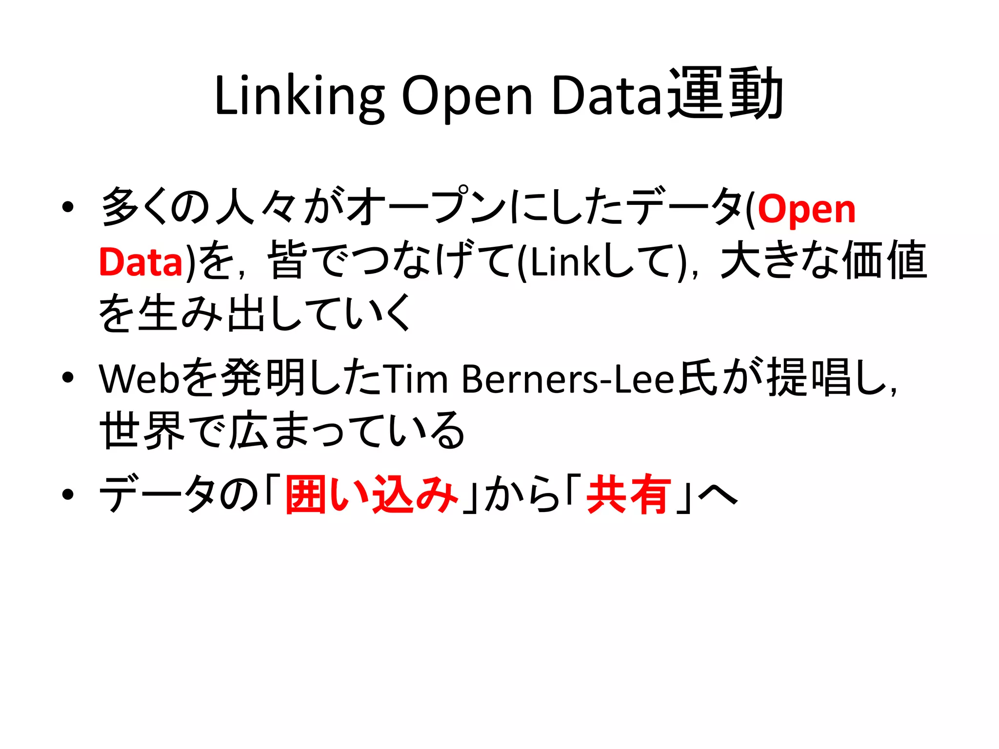 Linking Open Data運動
• 多くの人々がオープンにしたデータ(Open
  Data)を，皆でつなげて(Linkして)，大きな価値
  を生み出していく
• Webを発明したTim Berners-Lee氏が提唱し，
  世界で広まっている
• データの「囲い込み」から「共有」へ
 