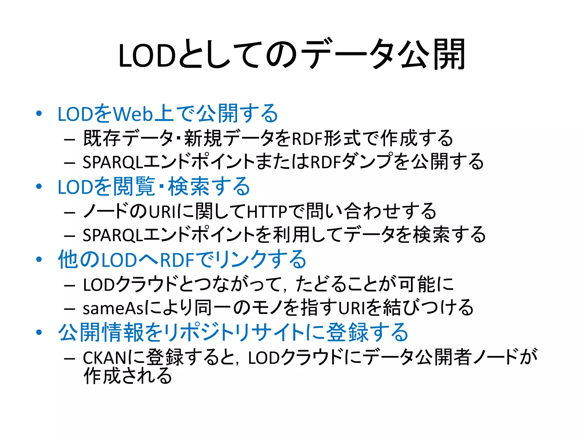LODとしてのデータ公開
• LODをWeb上で公開する
 – 既存データ・新規データをRDF形式で作成する
 – SPARQLエンドポイントまたはRDFダンプを公開する
• LODを閲覧・検索する
 – ノードのURIに関してHTTPで問い合わせする
 – SPARQLエンドポイントを利用してデータを検索する
• 他のLODへRDFでリンクする
 – LODクラウドとつながって，たどることが可能に
 – sameAsにより同一のモノを指すURIを結びつける
• 公開情報をリポジトリサイトに登録する
 – CKANに登録すると，LODクラウドにデータ公開者ノードが
   作成される
 