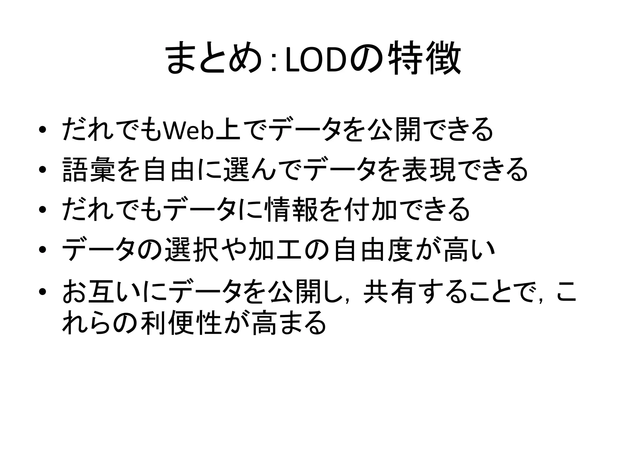 まとめ：LODの特徴
•   だれでもWeb上でデータを公開できる
•   語彙を自由に選んでデータを表現できる
•   だれでもデータに情報を付加できる
•   データの選択や加工の自由度が高い
• お互いにデータを公開し，共有することで，こ
  れらの利便性が高まる
 