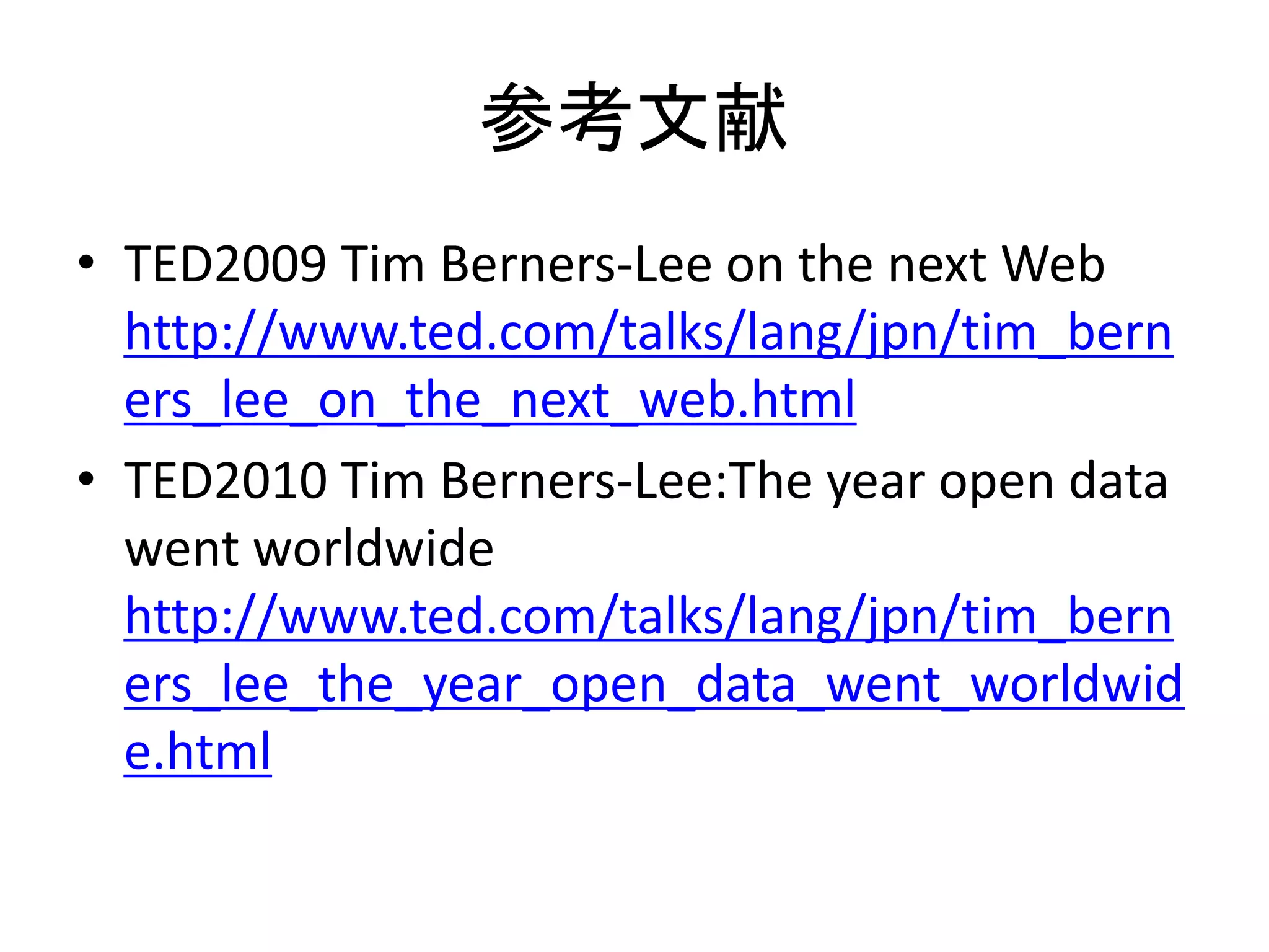 参考文献
• TED2009 Tim Berners-Lee on the next Web
  http://www.ted.com/talks/lang/jpn/tim_bern
  ers_lee_on_the_next_web.html
• TED2010 Tim Berners-Lee:The year open data
  went worldwide
  http://www.ted.com/talks/lang/jpn/tim_bern
  ers_lee_the_year_open_data_went_worldwid
  e.html
 