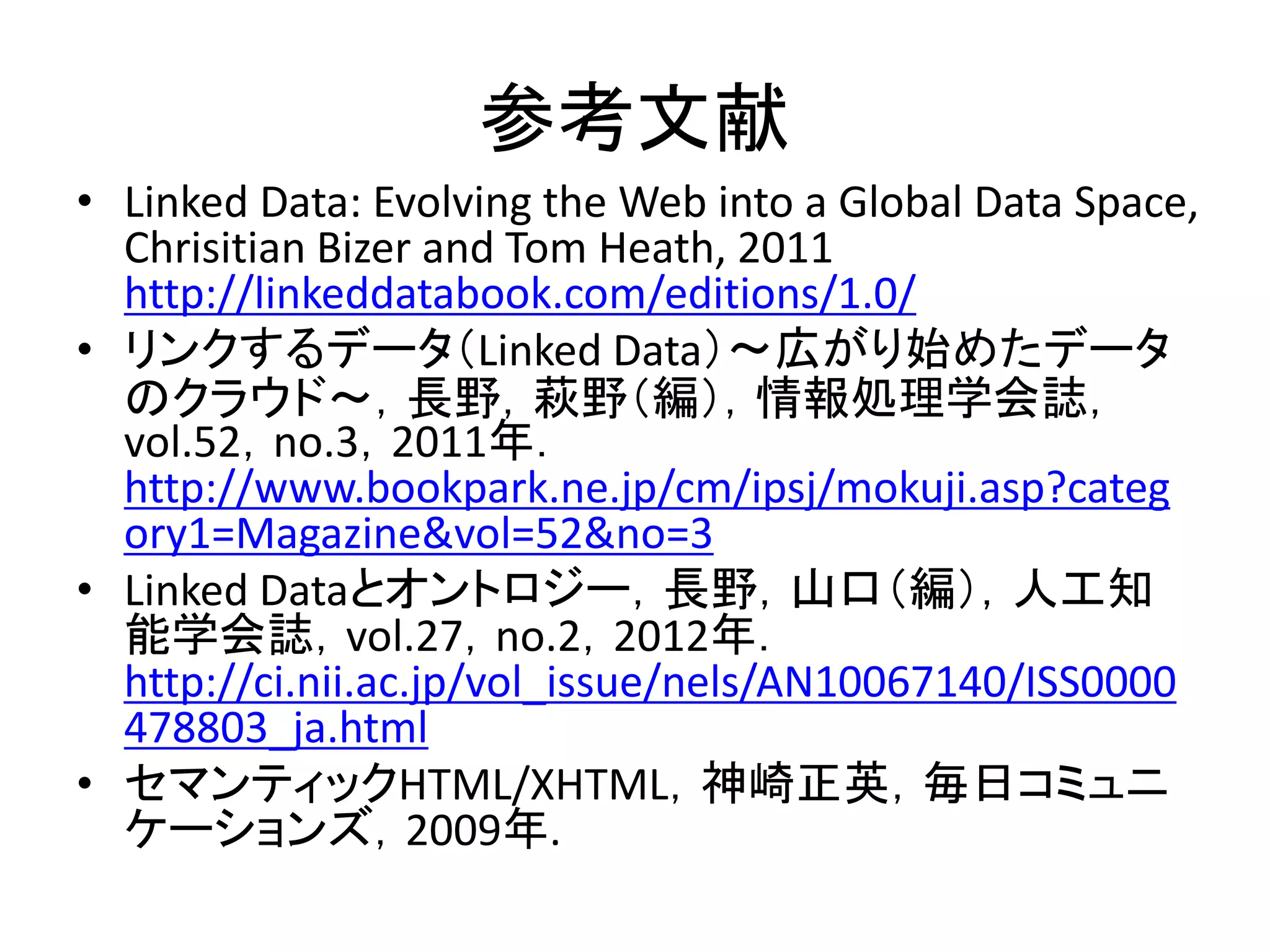 参考文献
• Linked Data: Evolving the Web into a Global Data Space,
  Chrisitian Bizer and Tom Heath, 2011
  http://linkeddatabook.com/editions/1.0/
• リンクするデータ（Linked Data）～広がり始めたデータ
  のクラウド～，長野，萩野（編），情報処理学会誌，
  vol.52，no.3，2011年．
  http://www.bookpark.ne.jp/cm/ipsj/mokuji.asp?categ
  ory1=Magazine&vol=52&no=3
• Linked Dataとオントロジー，長野，山口（編），人工知
  能学会誌，vol.27，no.2，2012年．
  http://ci.nii.ac.jp/vol_issue/nels/AN10067140/ISS0000
  478803_ja.html
• セマンティックHTML/XHTML，神崎正英，毎日コミュニ
  ケーションズ，2009年.
 