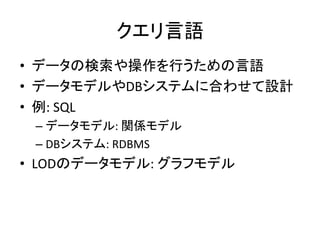 クエリ言語	
•  データの検索や操作を行うための言語	
  
•  データモデルやDBシステムに合わせて設計	
  
•  例:	
  SQL	
  
  –  データモデル:	
  関係モデル	
  
  –  DBシステム:	
  RDBMS	
  
•  LODのデータモデル:	
  グラフモデル	
  
	
  
 