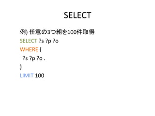 SELECT	
例)	
  任意の3つ組を100件取得	
  
SELECT	
  ?s	
  ?p	
  ?o	
  
WHERE	
  {	
  
	
  	
  ?s	
  ?p	
  ?o	
  .	
  
}	
  
LIMIT	
  100	
  
	
  
 