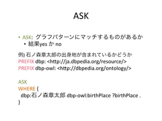 ASK	
  

•  ASK:	
  	
  グラフパターンにマッチするものがあるか	
  
   •  結果yes	
  か	
  no	
  	
  
	
  
例)	
  石ノ森章太郎の出身地が含まれているかどうか	
  
PREFIX	
  dbp:	
  <hYp://ja.dbpedia.org/resource/>	
  
PREFIX	
  dbp-­‐owl:	
  <hYp://dbpedia.org/ontology/>	
  
	
  
ASK	
  	
  
WHERE	
  {	
  
	
  	
  dbp:石ノ森章太郎	
  dbp-­‐owl:birthPlace	
  ?birthPlace	
  .	
  
}	
  
 