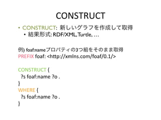 CONSTRUCT	
  
•  CONSTRUCT: 新しいグラフを作成して取得	

   •  結果形式: RDF/XML, Turtle, …	

	

	

例) foaf:nameプロパティの3つ組をそのまま取得	

PREFIX	
  foaf:	
  <hYp://xmlns.com/foaf/0.1/>	
  
	
  
CONSTRUCT	
  {	
  
	
  	
  ?s	
  foaf:name	
  ?o	
  .	
  
}	
  
WHERE	
  {	
  
	
  	
  ?s	
  foaf:name	
  ?o	
  .	
  
}	
  
	
 
