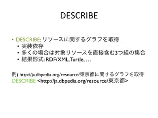DESCRIBE	
  

•  DESCRIBE: リソースに関するグラフを取得	

   •  実装依存	

   •  多くの場合は対象リソースを直接含む3つ組の集合	

   •  結果形式: RDF/XML, Turtle, …	

	

	

例) http://ja.dbpedia.org/resource/東京都に関するグラフを取得	

DESCRIBE <http://ja.dbpedia.org/resource/東京都>	

 