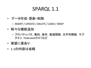 SPARQL	
  1.1	
  
•  データ作成・更新・削除	
  
  –  INSERT	
  /	
  UPDATE	
  /	
  DELETE	
  /	
  LOAD	
  /	
  DROP	
  
•  様々な機能追加	
  
  –  プロパティパス，集約，条件，数値関数，文字列関数，サブ
     クエリ，Federatedクエリなど	
  
•  実装に差あり	
  
•  1.1の内容は省略	
  
 