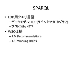 SPARQL	
•  LOD用クエリ言語	
  
  –  データモデル:	
  RDF	
  (ラベル付き有向グラフ)	
  
  –  プロトコル:	
  HTTP	
  
•  W3C仕様	
  
  –  1.0:	
  RecommendaVons	
  
  –  1.1:	
  Working	
  DraWs	
  
 