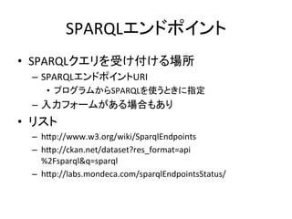 SPARQLエンドポイント	
•  SPARQLクエリを受け付ける場所	
  
   –  SPARQLエンドポイントURI	
  
      •  プログラムからSPARQLを使うときに指定	
  
   –  入力フォームがある場合もあり	
  
•  リスト	
  
   –  hYp://www.w3.org/wiki/SparqlEndpoints	
  
   –  hYp://ckan.net/dataset?res_format=api
      %2Fsparql&q=sparql	
  
   –  hYp://labs.mondeca.com/sparqlEndpointsStatus/	
 