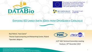This document is part of a project that has received funding
from the European Union’s Horizon 2020 research and innovation programme
under agreement No 732064. It is the property of the DataBio consortium and shall not be distributed or
reproduced without the formal approval of the DataBio Management Committee. Find us at www.databio.eu.
1
This project has received funding from
the European Union’s Horizon 2020
research and innovation programme
under grant agreement No 732064
This project is part
of BDV PPP
EXPOSING EO LINKED (META-)DATA FROM OPENSEARCH CATALOGUE
Raul Palma1, Yves Coene2
1Poznan Supercomputing and Networking Center, Poland
2Spacebel, Belgium
113th OGC Technical Committee meeting
Toulouse, 19th November 2019
 