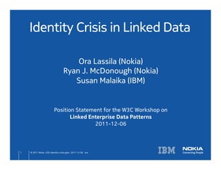 Identity Crisis in Linked Data	

                                        Ora Lassila (Nokia)	
                                    Ryan J. McDonough (Nokia)	
                                       Susan Malaika (IBM)	
                                                  	
                                                  	
                                                  	
                            Position Statement for the W3C Workshop on	
                                   Linked Enterprise Data Patterns	
                                            2011-12-06	



1	
   © 2011 Nokia LOD-identity-crisis.pptx 2011-12-06 ora	
 