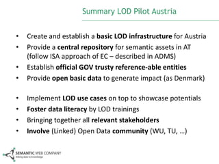 Summary LOD Pilot Austria
•
•
•
•

Create and establish a basic LOD infrastructure for Austria
Provide a central repository for semantic assets in AT
(follow ISA approach of EC – described in ADMS)
Establish official GOV trusty reference-able entities
Provide open basic data to generate impact (as Denmark)

•
•
•
•

Implement LOD use cases on top to showcase potentials
Foster data literacy by LOD trainings
Bringing together all relevant stakeholders
Involve (Linked) Open Data community (WU, TU, …)

 