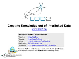Creating Knowledge out of Interlinked Data
www.lod2.eu
Where you can find all information
Website:
Weblog:
Twitter:
Mailing List:
SlideShare:

http://lod2.eu
http://blog.lod2.eu
http://twitter.com/lod2project
lod2@lists.okfn.org
http://www.slideshare.net/lod2project

Please use #lod2 on twitter for your posts & connect with: @lod2project
Many thanks in advance!! AND: #lod2stack for Technology Stack!

 