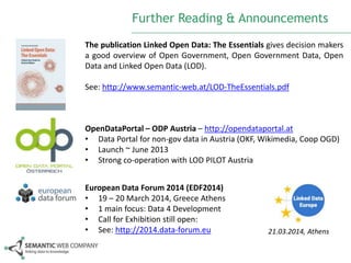 Further Reading & Announcements
The publication Linked Open Data: The Essentials gives decision makers
a good overview of Open Government, Open Government Data, Open
Data and Linked Open Data (LOD).
See: http://www.semantic-web.at/LOD-TheEssentials.pdf

OpenDataPortal – ODP Austria – http://opendataportal.at
• Data Portal for non-gov data in Austria (OKF, Wikimedia, Coop OGD)
• Launch ~ June 2013
• Strong co-operation with LOD PILOT Austria
European Data Forum 2014 (EDF2014)
• 19 – 20 March 2014, Greece Athens
• 1 main focus: Data 4 Development
• Call for Exhibition still open:
• See: http://2014.data-forum.eu

21.03.2014, Athens

 