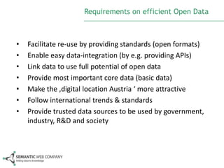 Requirements on efficient Open Data

•
•
•
•
•
•
•

Facilitate re-use by providing standards (open formats)
Enable easy data-integration (by e.g. providing APIs)
Link data to use full potential of open data
Provide most important core data (basic data)
Make the ‚digital location Austria ‘ more attractive
Follow international trends & standards
Provide trusted data sources to be used by government,
industry, R&D and society

 