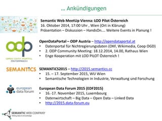 … Ankündigungen 
SemanticWeb MeetUp Vienna: LOD Pilot Österreich 
16. Oktober 2014, 17:00 Uhr , Wien (Ort in Klärung) 
Präsentation – Diskussion – HandsOn….Weitere Events in Planung ! 
OpenDataPortal – ODP Austria – http://opendataportal.at 
• Datenportal für Nichtregierungsdaten (OKF, Wikimedia, Coop OGD) 
• 2. ODP Community Meeting: 18.12.2014, 14.00, Rathaus Wien 
• Enge Kooperation mit LOD PILOT Österreich ! 
SEMANTiCS2015 – http://2015.semantics.cc 
• 15. – 17. September 2015, WU Wien 
• Semantische Technologien in Industrie, Verwaltung und Forschung 
European Data Forum 2015 (EDF2015) 
• 16.-17. November 2015, Luxembourg 
• Datenwirtschaft – Big Data – Open Data – Linked Data 
• http://2015.data-forum.eu 
 