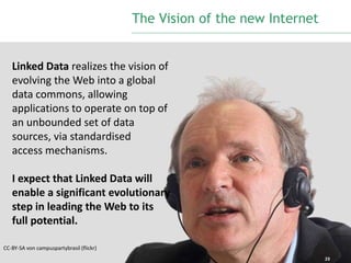 23 
Linked Data realizes the vision of 
evolving the Web into a global 
data commons, allowing 
applications to operate on top of 
an unbounded set of data 
sources, via standardised 
access mechanisms. 
I expect that Linked Data will 
enable a significant evolutionary 
step in leading theWeb to its 
full potential. 
CC-BY-SA von campuspartybrasil (flickr) 
The Vision of the new Internet 
 