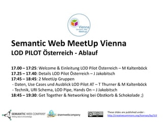 Semantic Web MeetUp Vienna 
LOD PILOT Österreich - Ablauf 
17.00 – 17:25: Welcome & Einleitung LOD Pilot Österreich – M Kaltenböck 
17.25 – 17.40: Details LOD Pilot Österreich – J Jakobitsch 
17:45 – 18:45: 2 MeetUp Gruppen 
- Daten, Use Cases und Ausblick LOD Pilot AT – T Thurner & M Kaltenböck 
- Technik, URI Schema, LOD Pipe, Hands On – J Jakobitsch 
18:45 – 19:30: Get Together & Networking bei Obstkorb & Schokolade ;) 
These slides are published under : 
http://@semwebcompany creativecommons.org/licenses/by/3.0 
 