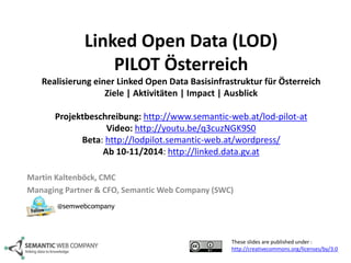 Linked Open Data (LOD) 
PILOT Österreich 
Realisierung einer Linked Open Data Basisinfrastruktur für Österreich 
Ziele | Aktivitäten | Impact | Ausblick 
Projektbeschreibung: http://www.semantic-web.at/lod-pilot-at 
Video: http://youtu.be/q3cuzNGK9S0 
Beta: http://lodpilot.semantic-web.at/wordpress/ 
Ab 10-11/2014: http://linked.data.gv.at 
Martin Kaltenböck, CMC 
Managing Partner & CFO, SemanticWeb Company (SWC) 
These slides are published under : 
http://creativecommons.org/licenses/by/3.0 
@semwebcompany 
 
